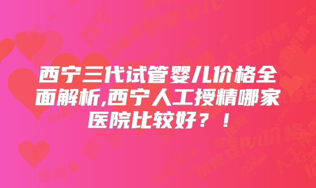 西宁三代试管婴儿价格全面解析,西宁人工授精哪家医院比较好？！