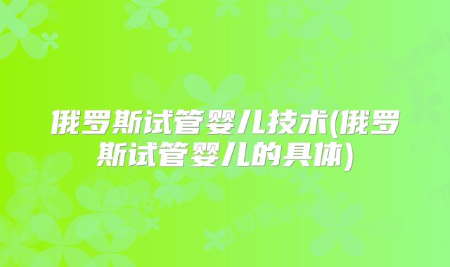 俄罗斯试管婴儿技术(俄罗斯试管婴儿的具体)
