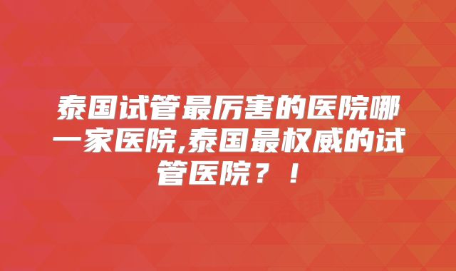 泰国试管最厉害的医院哪一家医院,泰国最权威的试管医院？！