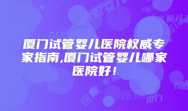 厦门试管婴儿医院权威专家指南,厦门试管婴儿哪家医院好！