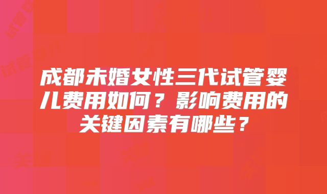 成都未婚女性三代试管婴儿费用如何？影响费用的关键因素有哪些？