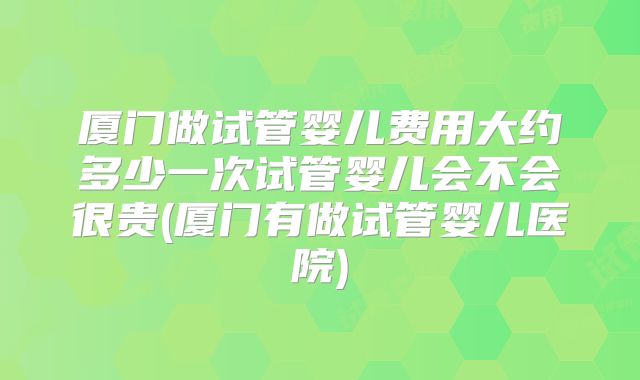 厦门做试管婴儿费用大约多少一次试管婴儿会不会很贵(厦门有做试管婴儿医院)