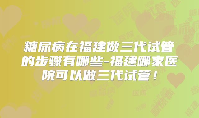 糖尿病在福建做三代试管的步骤有哪些-福建哪家医院可以做三代试管！