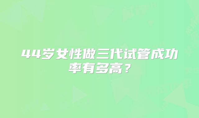 44岁女性做三代试管成功率有多高？