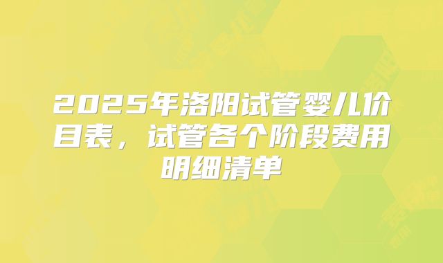 2025年洛阳试管婴儿价目表，试管各个阶段费用明细清单