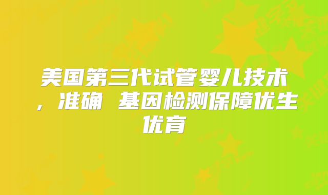 美国第三代试管婴儿技术，准确 基因检测保障优生优育