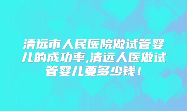 清远市人民医院做试管婴儿的成功率,清远人医做试管婴儿要多少钱!