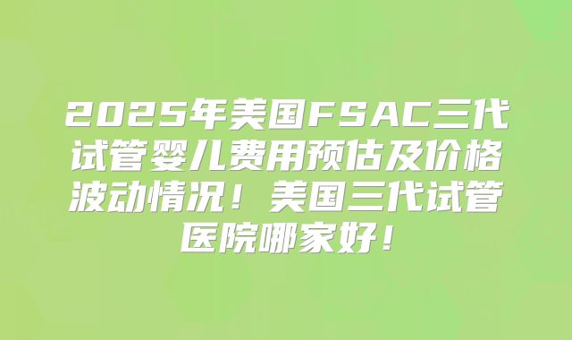 2025年美国FSAC三代试管婴儿费用预估及价格波动情况！美国三代试管医院哪家好！