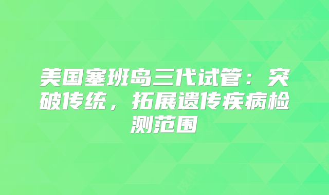 美国塞班岛三代试管：突破传统，拓展遗传疾病检测范围