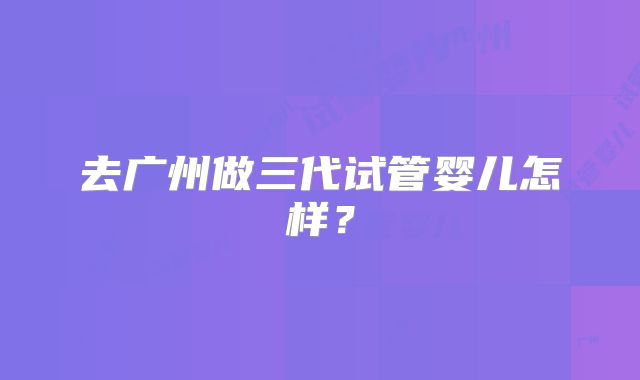 去广州做三代试管婴儿怎样?