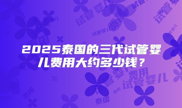 2025泰国的三代试管婴儿费用大约多少钱？