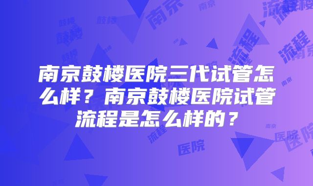南京鼓楼医院三代试管怎么样？南京鼓楼医院试管流程是怎么样的？