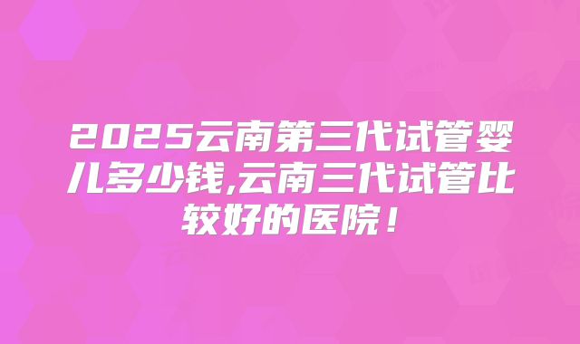 2025云南第三代试管婴儿多少钱,云南三代试管比较好的医院!