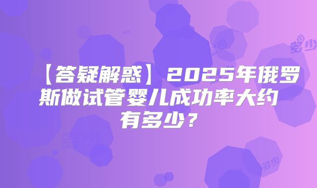 【答疑解惑】2025年俄罗斯做试管婴儿成功率大约有多少？