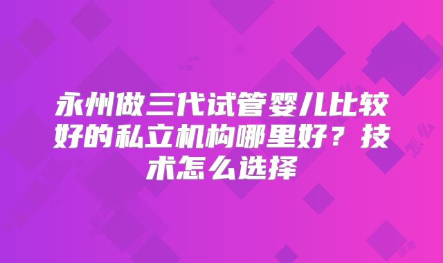 永州做三代试管婴儿比较好的私立机构哪里好？技术怎么选择