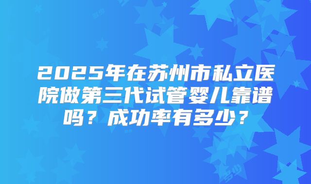 2025年在苏州市私立医院做第三代试管婴儿靠谱吗?成功率有多少?