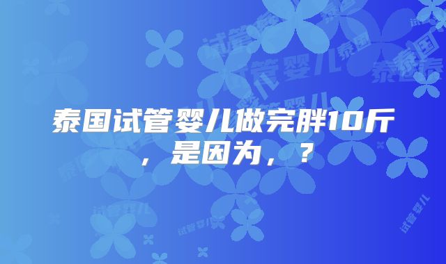 泰国试管婴儿做完胖10斤，是因为，？