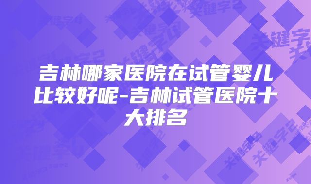 吉林哪家医院在试管婴儿比较好呢-吉林试管医院十大排名