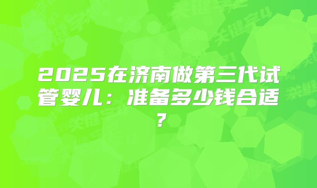 2025在济南做第三代试管婴儿：准备多少钱合适？