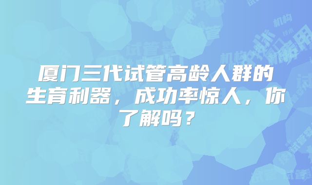 厦门三代试管高龄人群的生育利器,成功率惊人,你了解吗?