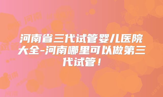 河南省三代试管婴儿医院大全-河南哪里可以做第三代试管！