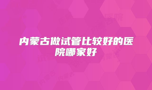 内蒙古做试管比较好的医院哪家好