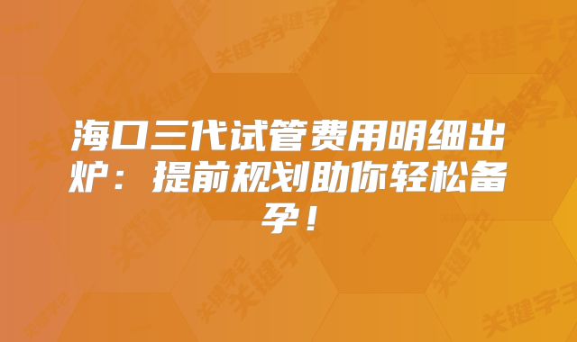 海口三代试管费用明细出炉：提前规划助你轻松备孕！
