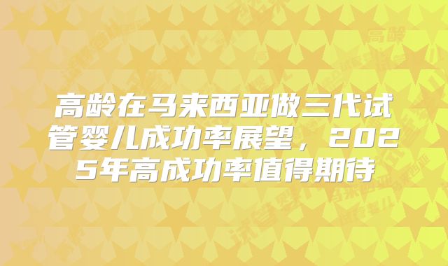 高龄在马来西亚做三代试管婴儿成功率展望，2025年高成功率值得期待
