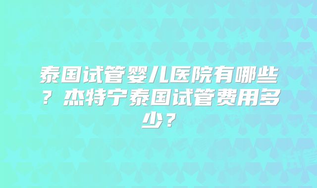 泰国试管婴儿医院有哪些？杰特宁泰国试管费用多少？
