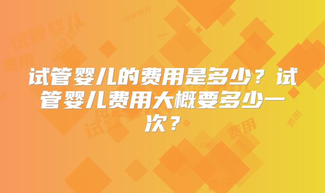 试管婴儿的费用是多少？试管婴儿费用大概要多少一次？