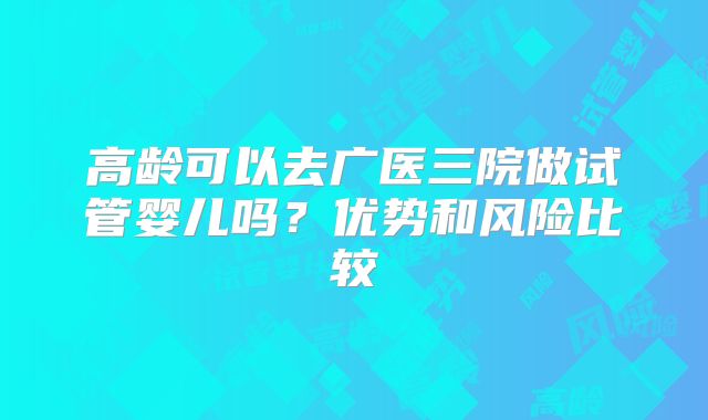 高龄可以去广医三院做试管婴儿吗？优势和风险比较