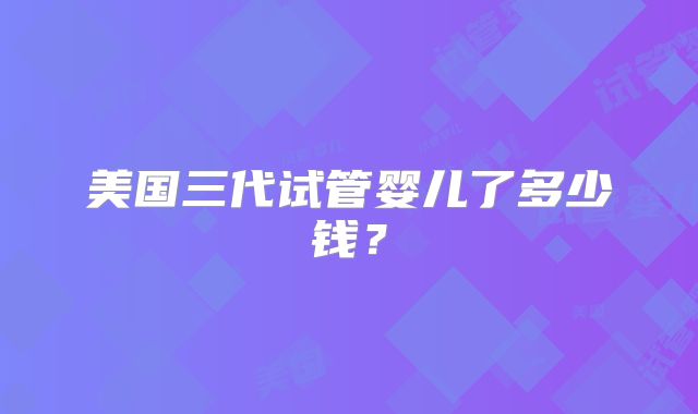 美国三代试管婴儿了多少钱？