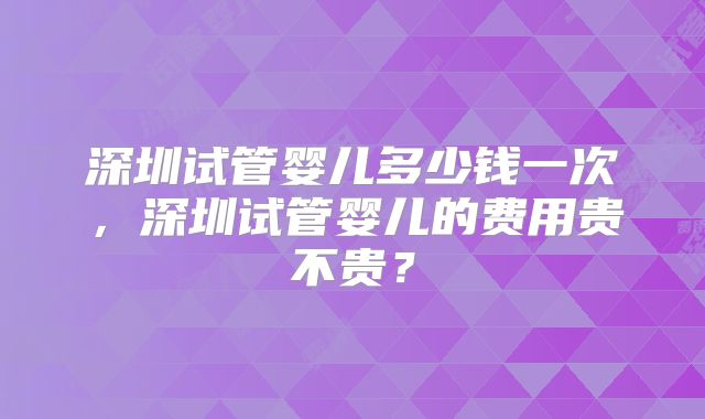深圳试管婴儿多少钱一次，深圳试管婴儿的费用贵不贵？