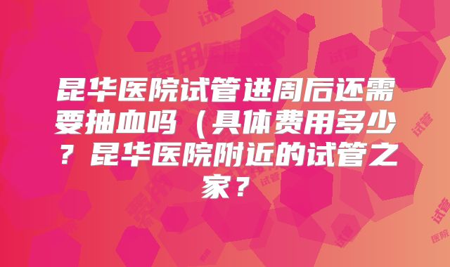 昆华医院试管进周后还需要抽血吗(具体费用多少?昆华医院附近的试管之家?