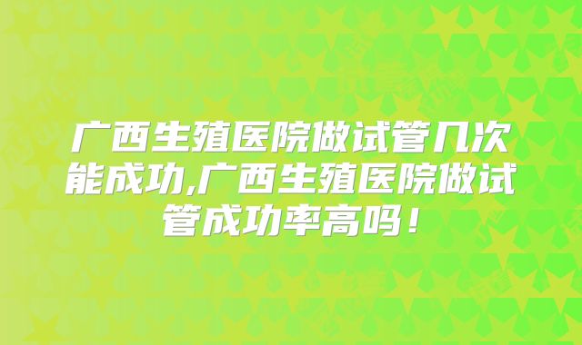 广西生殖医院做试管几次能成功,广西生殖医院做试管成功率高吗!