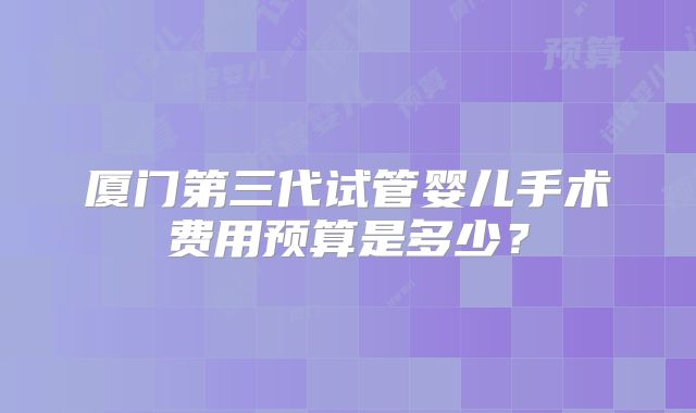 厦门第三代试管婴儿手术费用预算是多少?