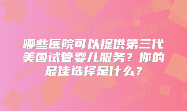 哪些医院可以提供第三代美国试管婴儿服务?你的最佳选择是什么?