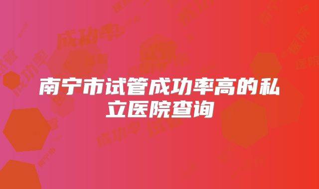 南宁市试管成功率高的私立医院查询