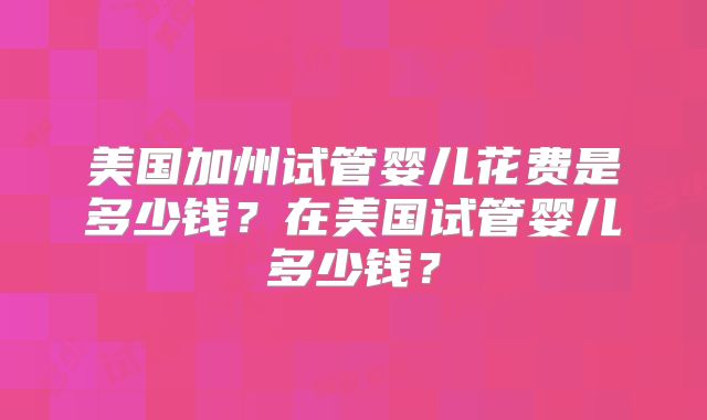 美国加州试管婴儿花费是多少钱?在美国试管婴儿多少钱?