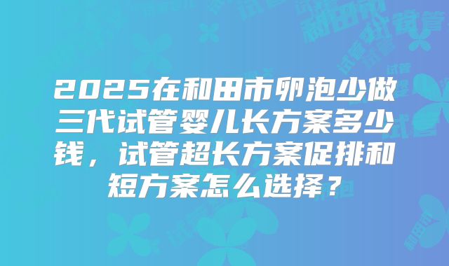 2025在和田市卵泡少做三代试管婴儿长方案多少钱，试管超长方案促排和短方案怎么选择？