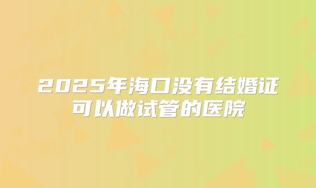 2025年海口没有结婚证可以做试管的医院