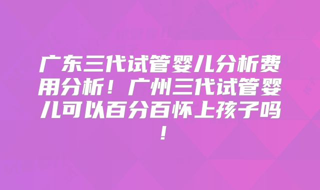 广东三代试管婴儿分析费用分析！广州三代试管婴儿可以百分百怀上孩子吗！