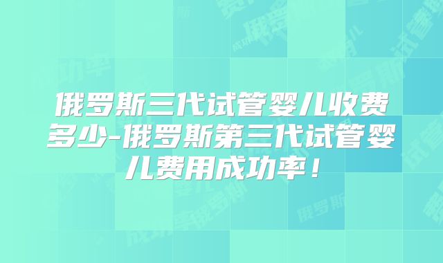俄罗斯三代试管婴儿收费多少-俄罗斯第三代试管婴儿费用成功率！