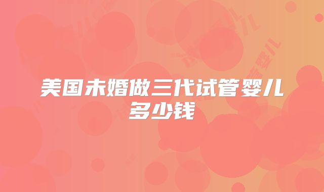 美国未婚做三代试管婴儿多少钱