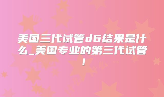 美国三代试管d6结果是什么_美国专业的第三代试管！