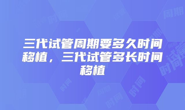 三代试管周期要多久时间移植，三代试管多长时间移植