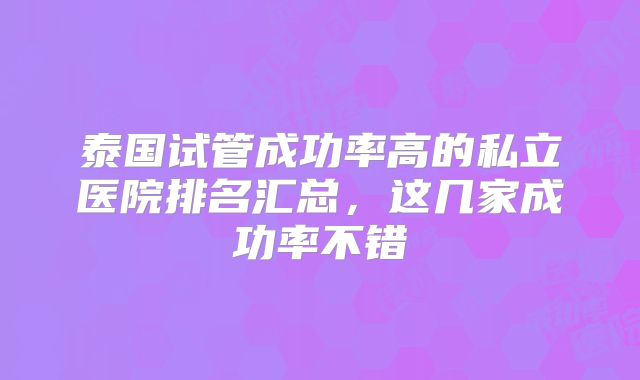 泰国试管成功率高的私立医院排名汇总，这几家成功率不错