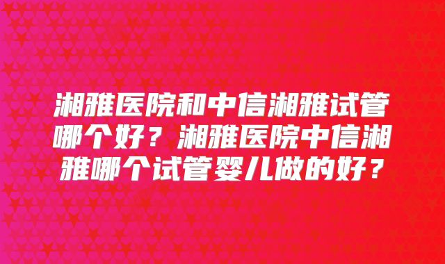 湘雅医院和中信湘雅试管哪个好？湘雅医院中信湘雅哪个试管婴儿做的好？