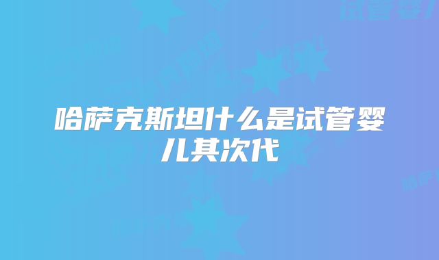 哈萨克斯坦什么是试管婴儿其次代