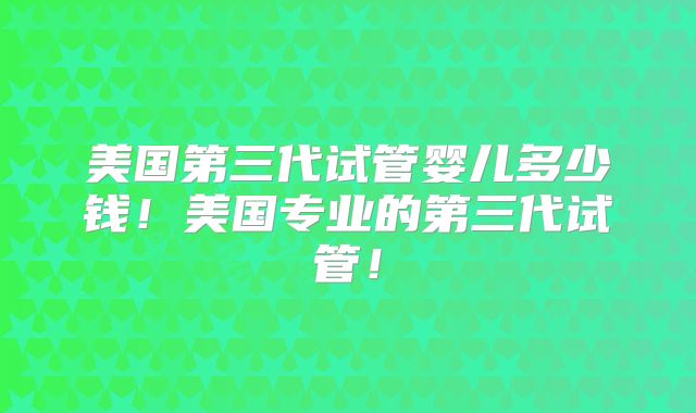 美国第三代试管婴儿多少钱！美国专业的第三代试管！